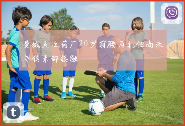 曼城关注药厂20岁前腰马扎但尚未与俱乐部接触