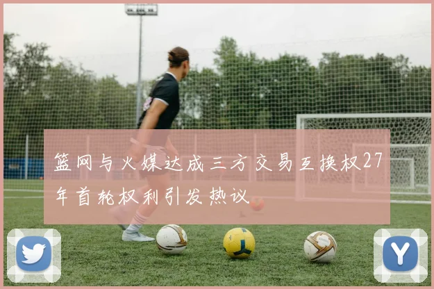 篮网与火媒达成三方交易互换权27年首轮权利引发热议