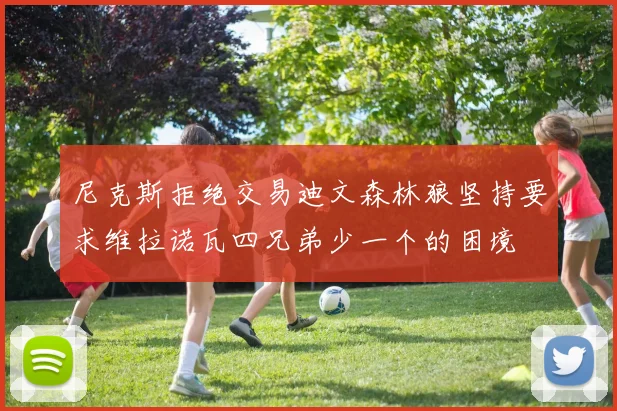 尼克斯拒绝交易迪文森林狼坚持要求维拉诺瓦四兄弟少一个的困境