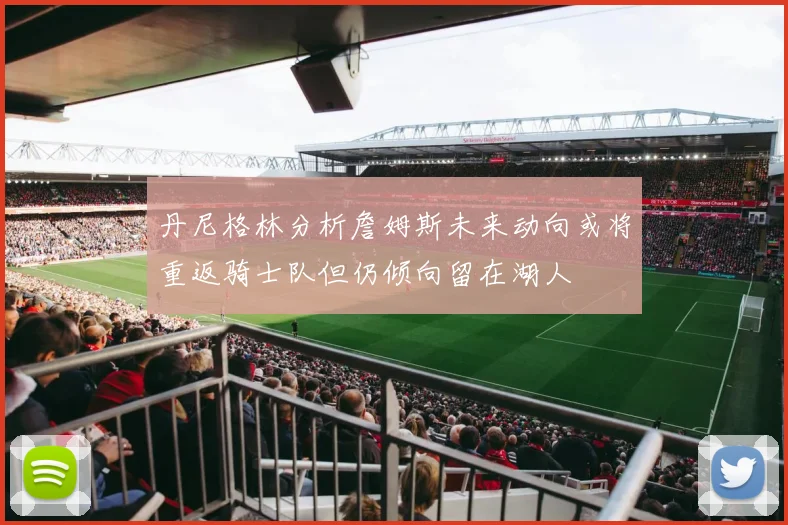 丹尼格林分析詹姆斯未来动向或将重返骑士队但仍倾向留在湖人