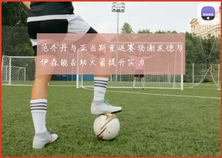 范乔丹与亚当斯重返赛场谢泼德与伊森能否助火箭提升实力