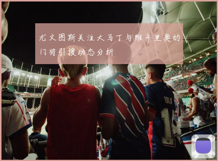 尤文图斯关注大马丁与维卡里奥的门将引援动态分析