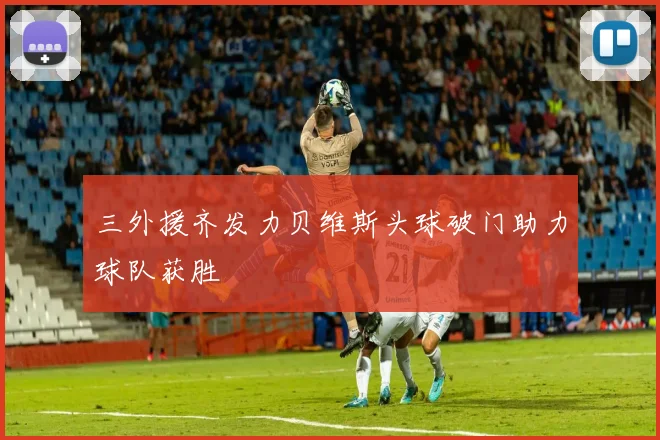 三外援齐发力贝维斯头球破门助力球队获胜