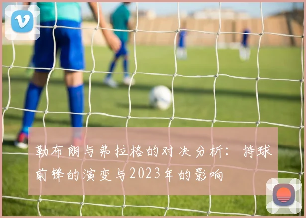 勒布朗与弗拉格的对决分析：持球前锋的演变与2023年的影响