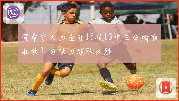 贺希宁火力全开15投13中三分精准狂砍31分助力球队大胜