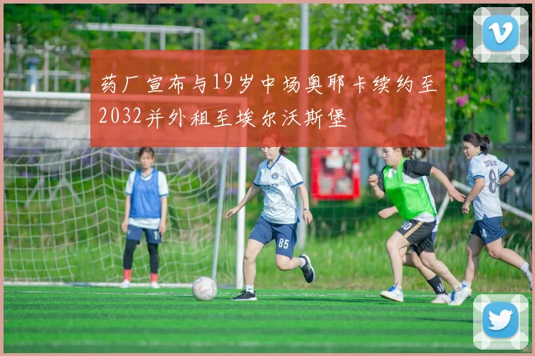 药厂宣布与19岁中场奥耶卡续约至2032并外租至埃尔沃斯堡