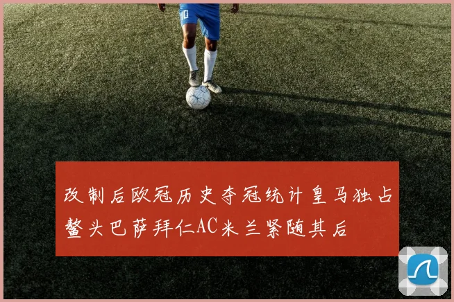 改制后欧冠历史夺冠统计皇马独占鳌头巴萨拜仁AC米兰紧随其后