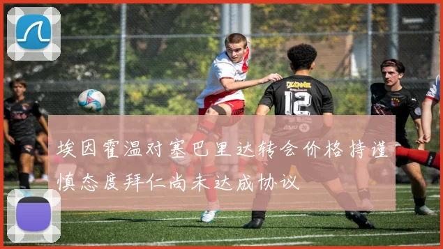 埃因霍温对塞巴里达转会价格持谨慎态度拜仁尚未达成协议
