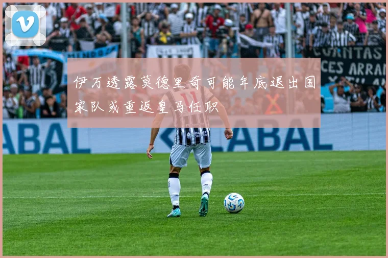 伊万透露莫德里奇可能年底退出国家队或重返皇马任职