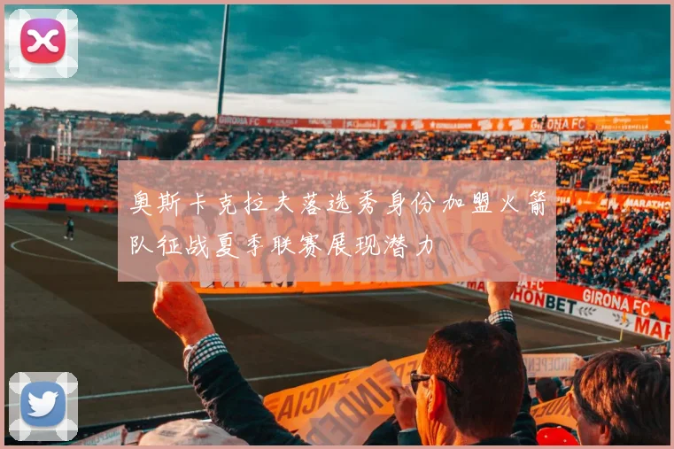 奥斯卡克拉夫落选秀身份加盟火箭队征战夏季联赛展现潜力