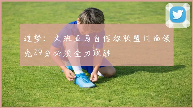追梦：文班亚马自信称联盟门面领先29分必须全力取胜