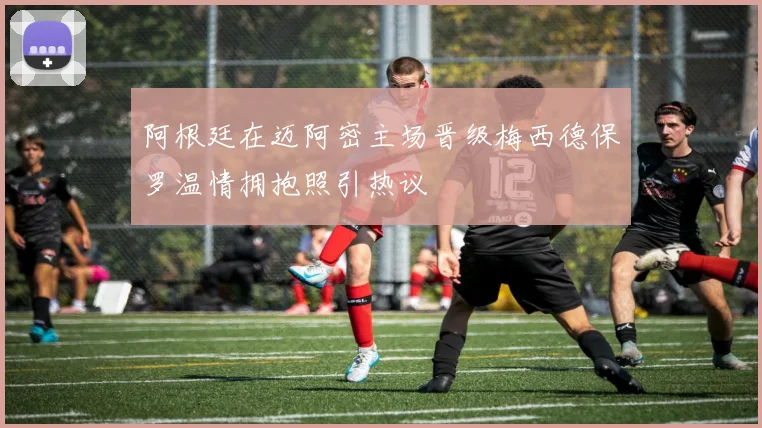 阿根廷在迈阿密主场晋级梅西德保罗温情拥抱照引热议