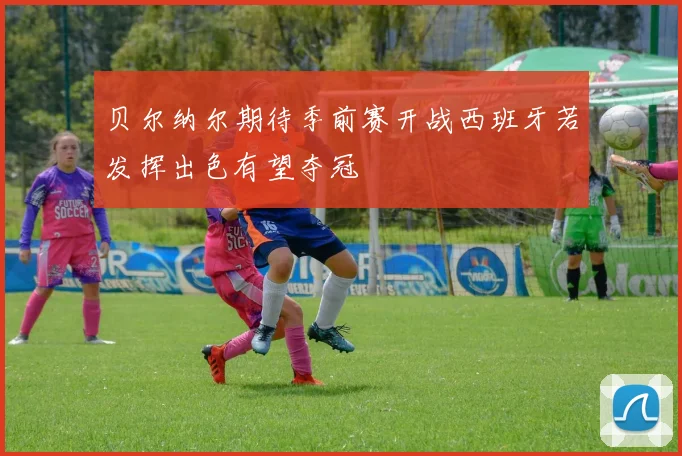 贝尔纳尔期待季前赛开战西班牙若发挥出色有望夺冠