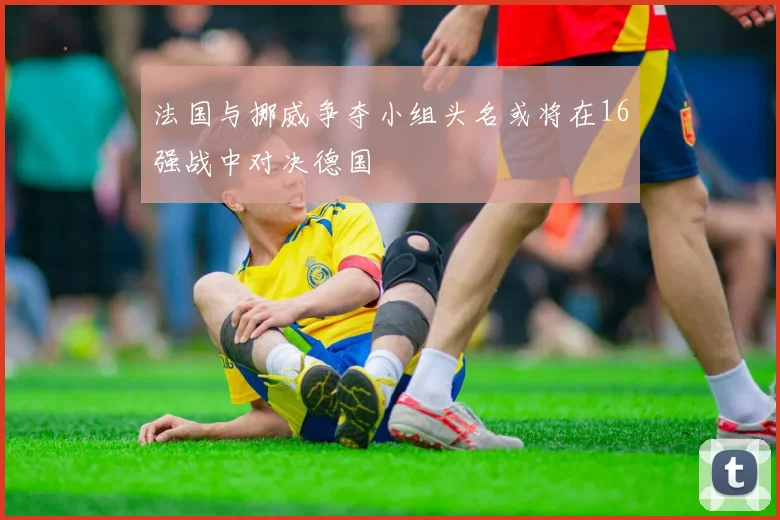 法国与挪威争夺小组头名或将在16强战中对决德国