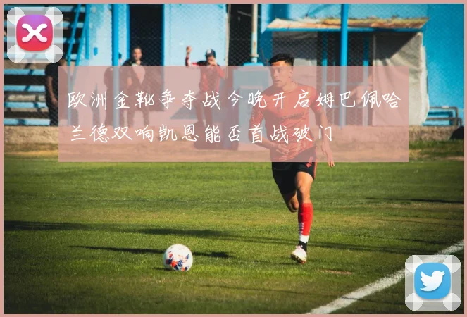 欧洲金靴争夺战今晚开启姆巴佩哈兰德双响凯恩能否首战破门