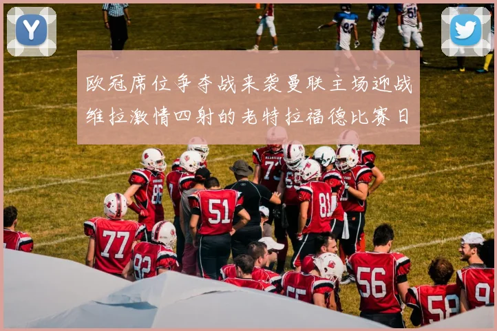 欧冠席位争夺战来袭曼联主场迎战维拉激情四射的老特拉福德比赛日