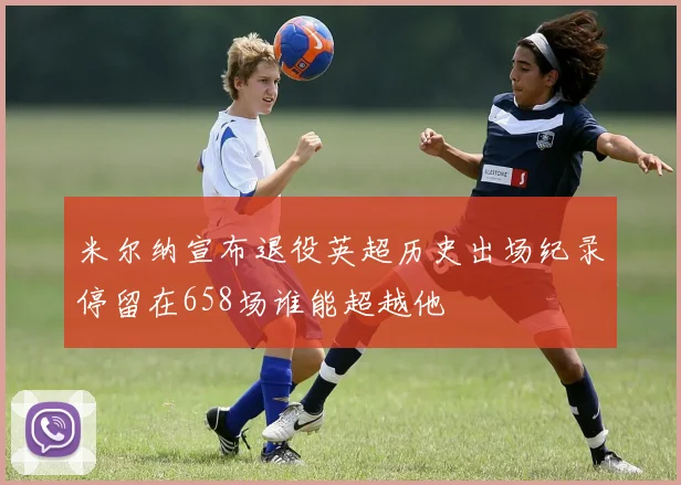 米尔纳宣布退役英超历史出场纪录停留在658场谁能超越他