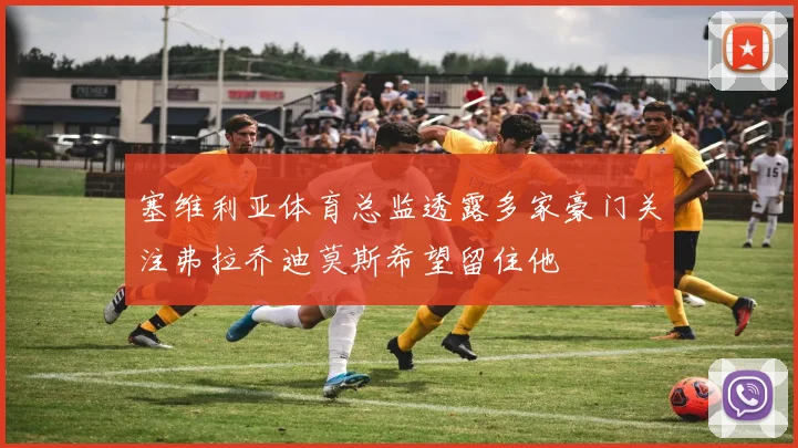 塞维利亚体育总监透露多家豪门关注弗拉乔迪莫斯希望留住他