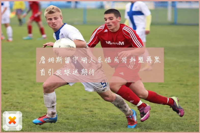 詹姆斯留守湖人乐福或将加盟再聚首引发球迷期待