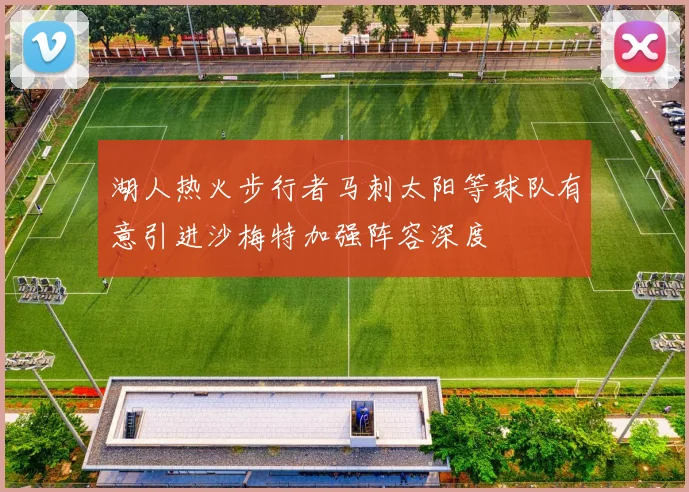 湖人热火步行者马刺太阳等球队有意引进沙梅特加强阵容深度