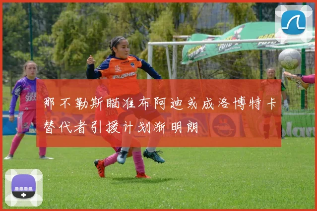 那不勒斯瞄准布阿迪或成洛博特卡替代者引援计划渐明朗