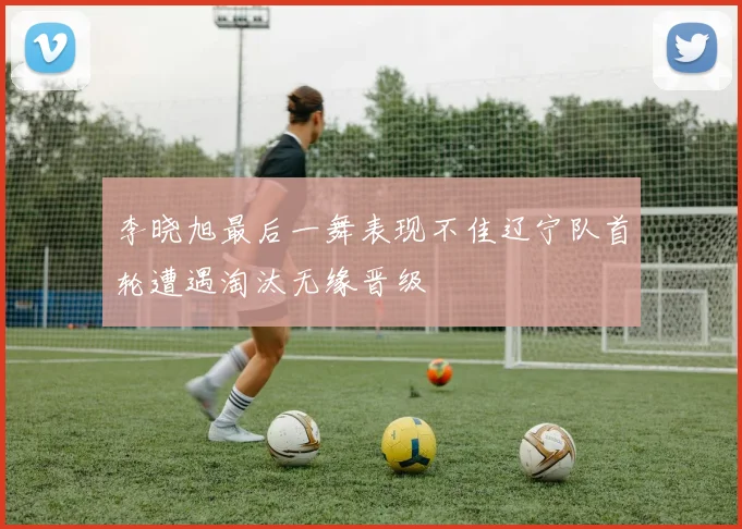 李晓旭最后一舞表现不佳辽宁队首轮遭遇淘汰无缘晋级