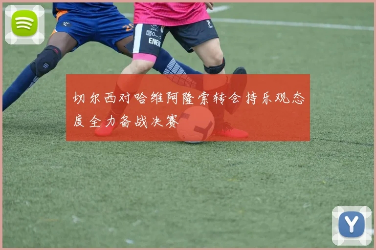 切尔西对哈维阿隆索转会持乐观态度全力备战决赛