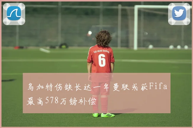 乌加特伤缺长达一年曼联或获Fifa最高578万镑补偿